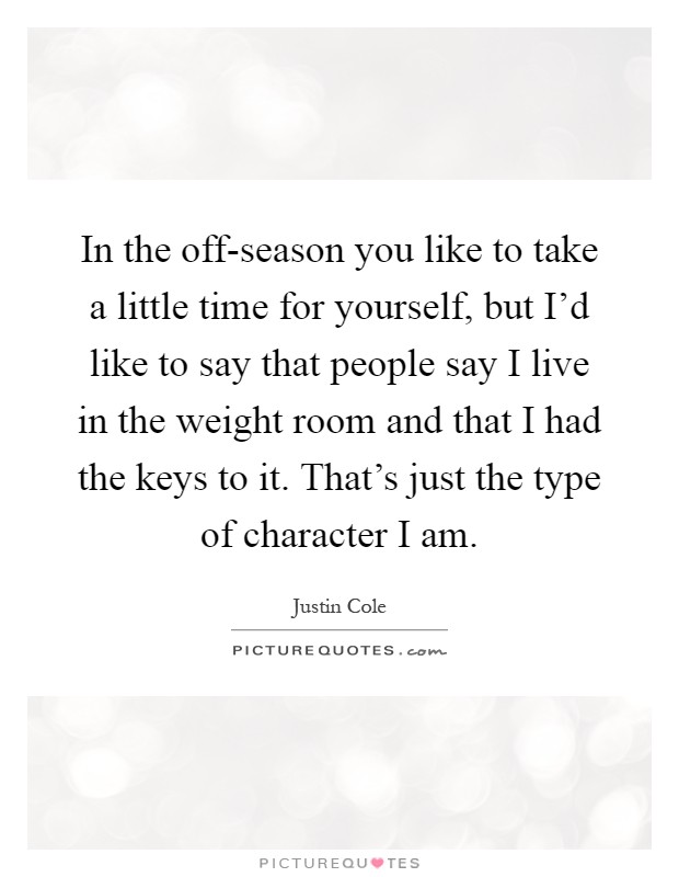 In the off-season you like to take a little time for yourself, but I'd like to say that people say I live in the weight room and that I had the keys to it. That's just the type of character I am Picture Quote #1