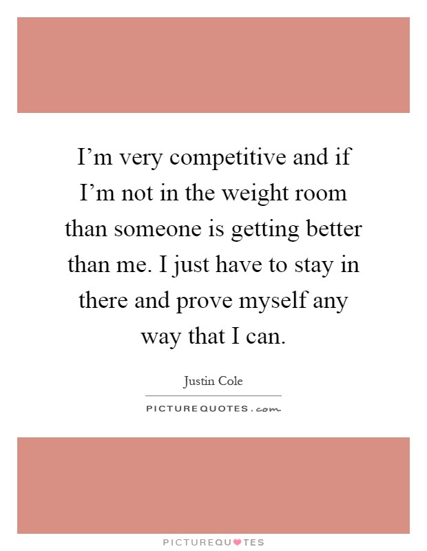 I'm very competitive and if I'm not in the weight room than someone is getting better than me. I just have to stay in there and prove myself any way that I can Picture Quote #1