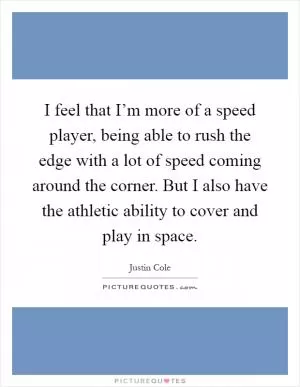 I feel that I’m more of a speed player, being able to rush the edge with a lot of speed coming around the corner. But I also have the athletic ability to cover and play in space Picture Quote #1