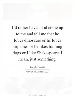 I’d rather have a kid come up to me and tell me that he loves dinosaurs or he loves airplanes or he likes training dogs or I like Shakespeare. I mean, just something Picture Quote #1
