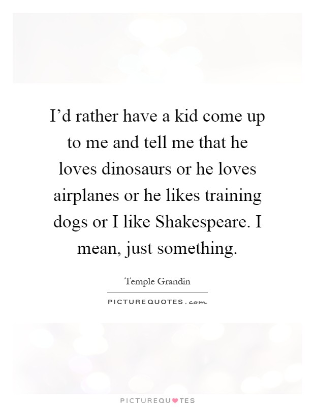 I'd rather have a kid come up to me and tell me that he loves dinosaurs or he loves airplanes or he likes training dogs or I like Shakespeare. I mean, just something Picture Quote #1