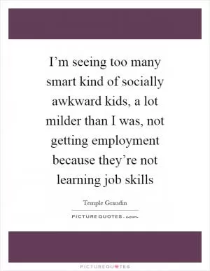 I’m seeing too many smart kind of socially awkward kids, a lot milder than I was, not getting employment because they’re not learning job skills Picture Quote #1