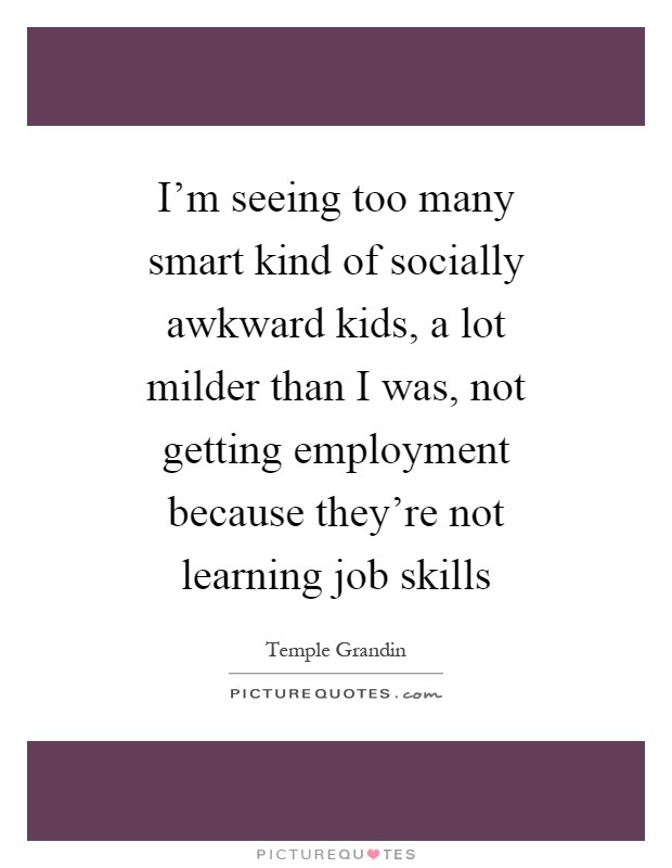 I'm seeing too many smart kind of socially awkward kids, a lot milder than I was, not getting employment because they're not learning job skills Picture Quote #1