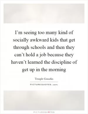 I’m seeing too many kind of socially awkward kids that get through schools and then they can’t hold a job because they haven’t learned the discipline of get up in the morning Picture Quote #1