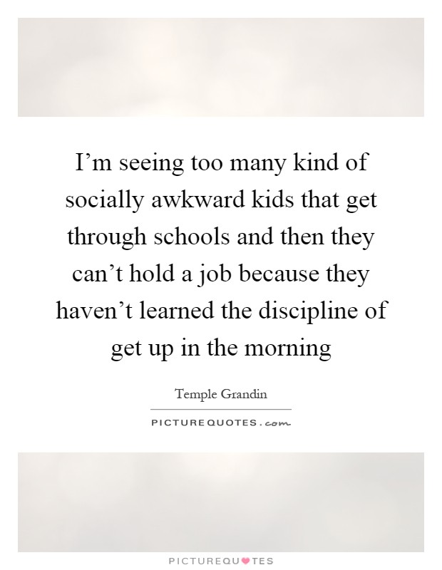 I'm seeing too many kind of socially awkward kids that get through schools and then they can't hold a job because they haven't learned the discipline of get up in the morning Picture Quote #1