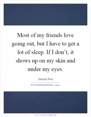 Most of my friends love going out, but I have to get a lot of sleep. If I don’t, it shows up on my skin and under my eyes Picture Quote #1