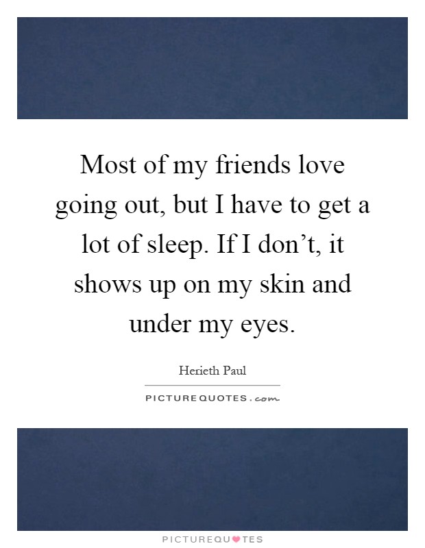 Most of my friends love going out, but I have to get a lot of sleep. If I don't, it shows up on my skin and under my eyes Picture Quote #1