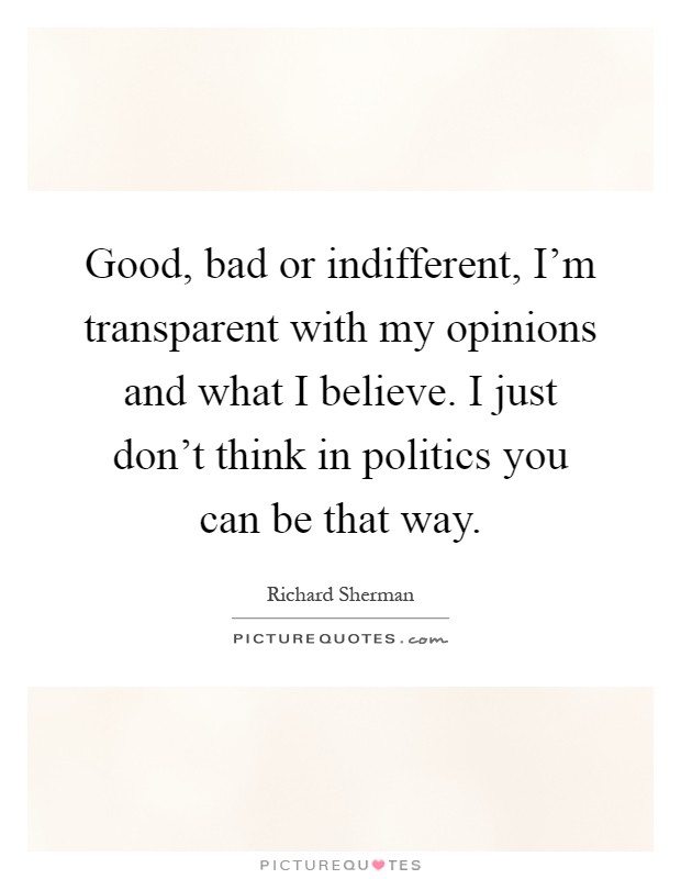 Good, bad or indifferent, I'm transparent with my opinions and what I believe. I just don't think in politics you can be that way Picture Quote #1