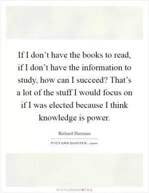 If I don’t have the books to read, if I don’t have the information to study, how can I succeed? That’s a lot of the stuff I would focus on if I was elected because I think knowledge is power Picture Quote #1