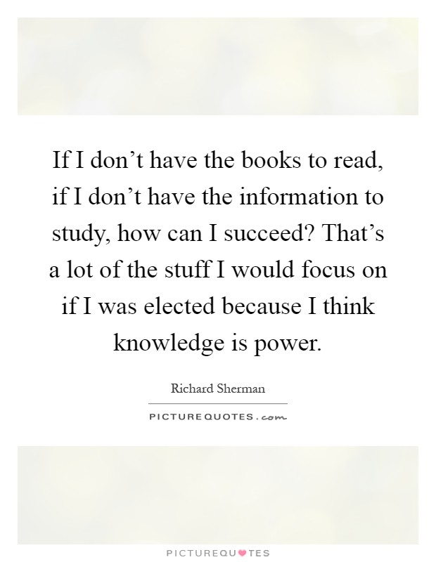 If I don't have the books to read, if I don't have the information to study, how can I succeed? That's a lot of the stuff I would focus on if I was elected because I think knowledge is power Picture Quote #1