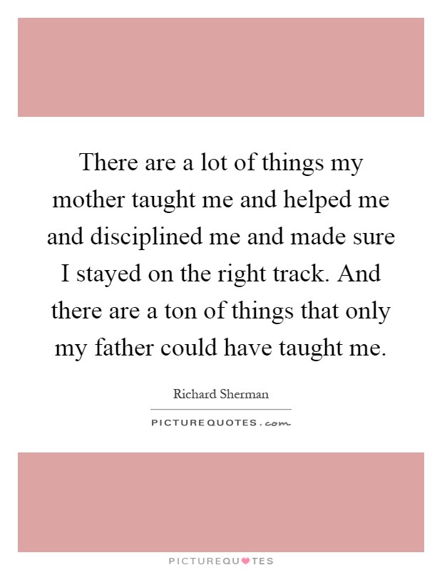 There are a lot of things my mother taught me and helped me and disciplined me and made sure I stayed on the right track. And there are a ton of things that only my father could have taught me Picture Quote #1