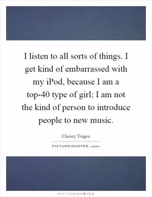 I listen to all sorts of things. I get kind of embarrassed with my iPod, because I am a top-40 type of girl; I am not the kind of person to introduce people to new music Picture Quote #1