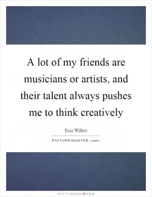 A lot of my friends are musicians or artists, and their talent always pushes me to think creatively Picture Quote #1