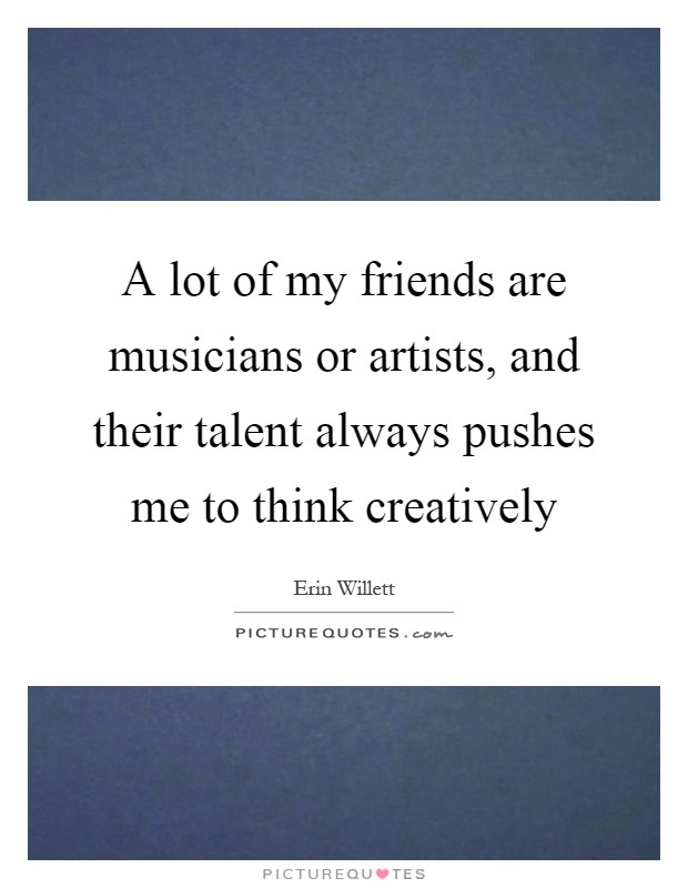 A lot of my friends are musicians or artists, and their talent always pushes me to think creatively Picture Quote #1