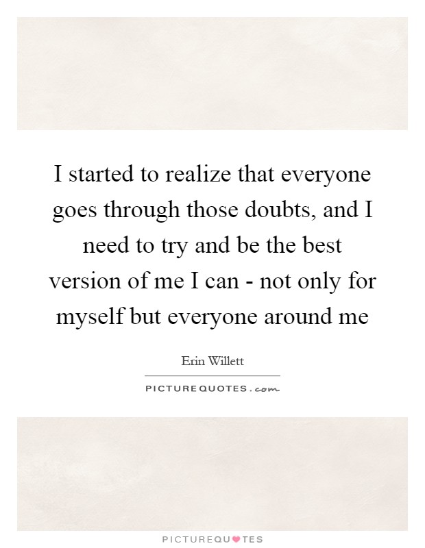 I started to realize that everyone goes through those doubts, and I need to try and be the best version of me I can - not only for myself but everyone around me Picture Quote #1