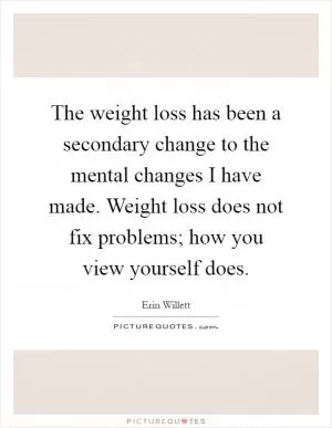 The weight loss has been a secondary change to the mental changes I have made. Weight loss does not fix problems; how you view yourself does Picture Quote #1