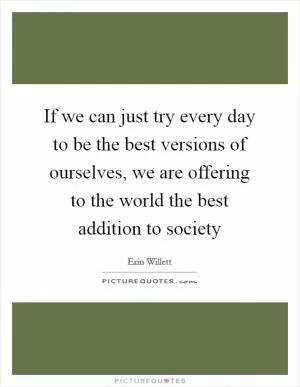 If we can just try every day to be the best versions of ourselves, we are offering to the world the best addition to society Picture Quote #1