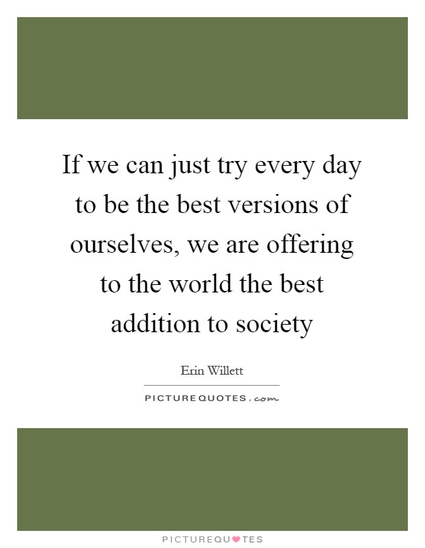 If we can just try every day to be the best versions of ourselves, we are offering to the world the best addition to society Picture Quote #1