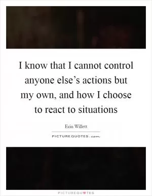 I know that I cannot control anyone else’s actions but my own, and how I choose to react to situations Picture Quote #1