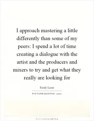 I approach mastering a little differently than some of my peers: I spend a lot of time creating a dialogue with the artist and the producers and mixers to try and get what they really are looking for Picture Quote #1