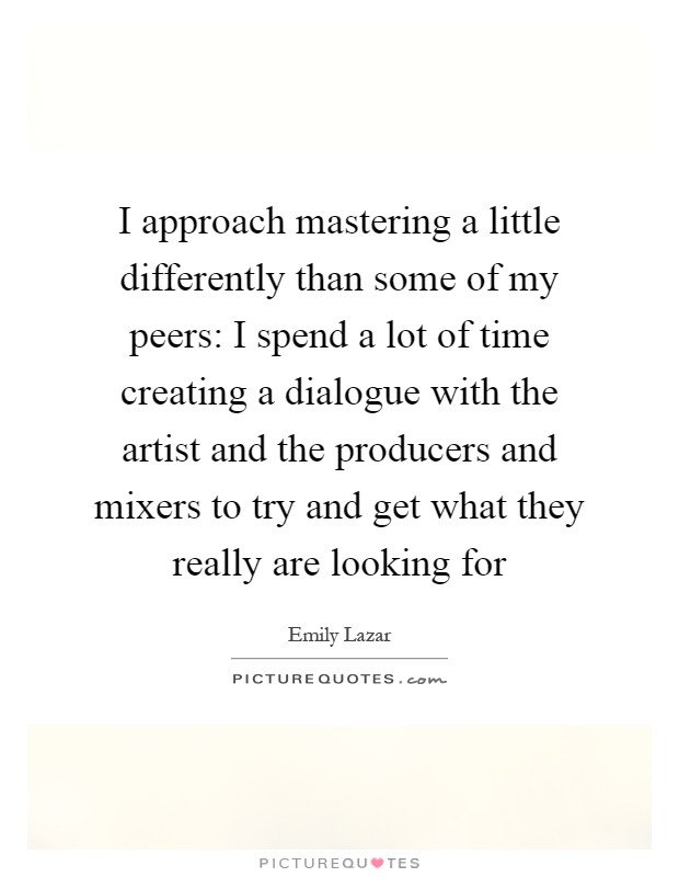 I approach mastering a little differently than some of my peers: I spend a lot of time creating a dialogue with the artist and the producers and mixers to try and get what they really are looking for Picture Quote #1