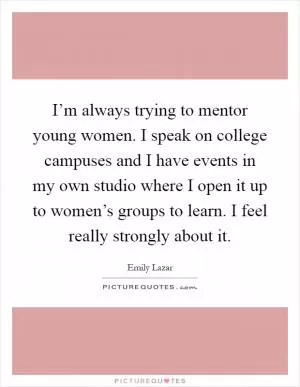 I’m always trying to mentor young women. I speak on college campuses and I have events in my own studio where I open it up to women’s groups to learn. I feel really strongly about it Picture Quote #1