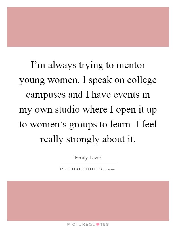 I'm always trying to mentor young women. I speak on college campuses and I have events in my own studio where I open it up to women's groups to learn. I feel really strongly about it Picture Quote #1