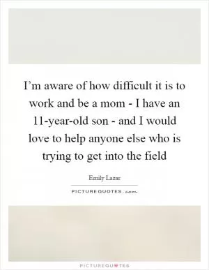 I’m aware of how difficult it is to work and be a mom - I have an 11-year-old son - and I would love to help anyone else who is trying to get into the field Picture Quote #1