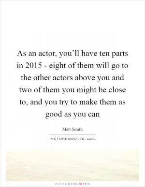 As an actor, you’ll have ten parts in 2015 - eight of them will go to the other actors above you and two of them you might be close to, and you try to make them as good as you can Picture Quote #1
