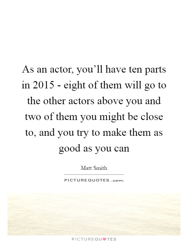 As an actor, you'll have ten parts in 2015 - eight of them will go to the other actors above you and two of them you might be close to, and you try to make them as good as you can Picture Quote #1