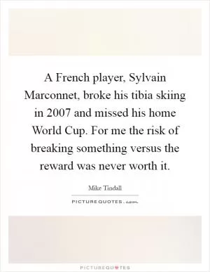 A French player, Sylvain Marconnet, broke his tibia skiing in 2007 and missed his home World Cup. For me the risk of breaking something versus the reward was never worth it Picture Quote #1