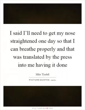 I said I’ll need to get my nose straightened one day so that I can breathe properly and that was translated by the press into me having it done Picture Quote #1