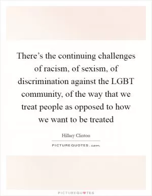 There’s the continuing challenges of racism, of sexism, of discrimination against the LGBT community, of the way that we treat people as opposed to how we want to be treated Picture Quote #1