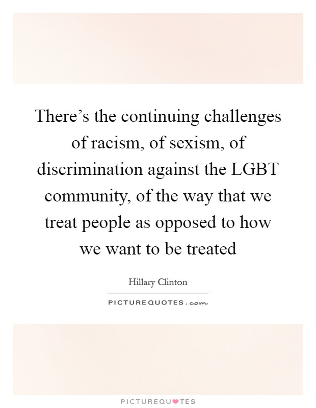 There's the continuing challenges of racism, of sexism, of discrimination against the LGBT community, of the way that we treat people as opposed to how we want to be treated Picture Quote #1