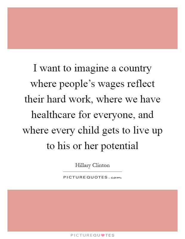I want to imagine a country where people's wages reflect their hard work, where we have healthcare for everyone, and where every child gets to live up to his or her potential Picture Quote #1