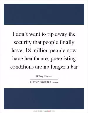 I don’t want to rip away the security that people finally have; 18 million people now have healthcare; preexisting conditions are no longer a bar Picture Quote #1