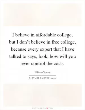 I believe in affordable college, but I don’t believe in free college, because every expert that I have talked to says, look, how will you ever control the costs Picture Quote #1