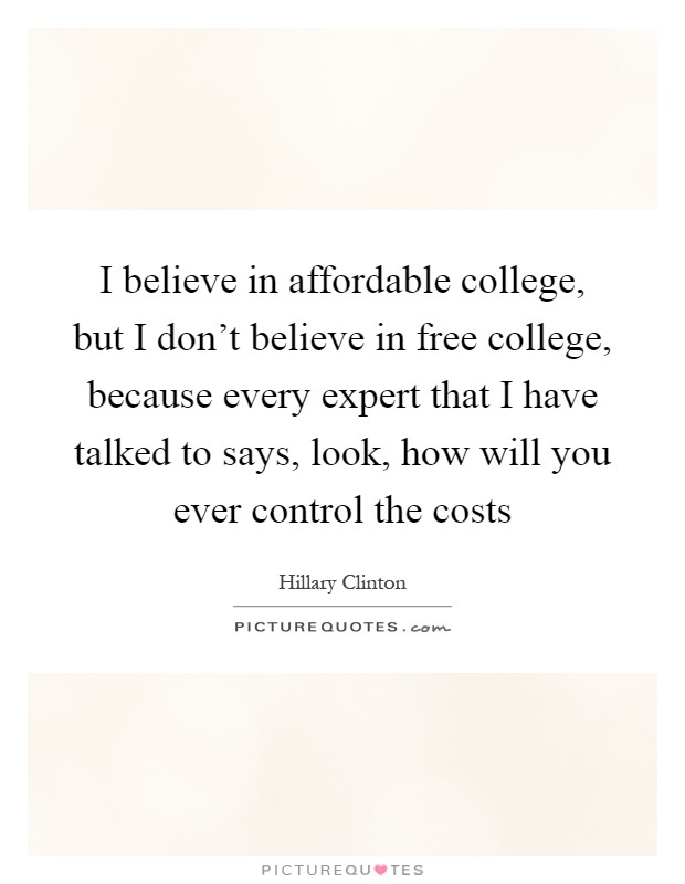 I believe in affordable college, but I don't believe in free college, because every expert that I have talked to says, look, how will you ever control the costs Picture Quote #1