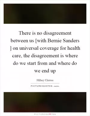 There is no disagreement between us [with Bernie Sanders ] on universal coverage for health care, the disagreement is where do we start from and where do we end up Picture Quote #1