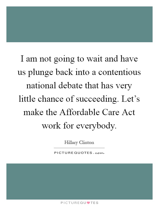 I am not going to wait and have us plunge back into a contentious national debate that has very little chance of succeeding. Let's make the Affordable Care Act work for everybody Picture Quote #1