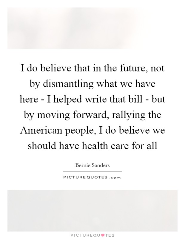 I do believe that in the future, not by dismantling what we have here - I helped write that bill - but by moving forward, rallying the American people, I do believe we should have health care for all Picture Quote #1
