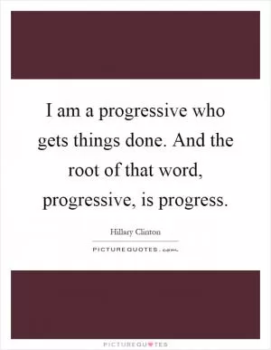 I am a progressive who gets things done. And the root of that word, progressive, is progress Picture Quote #1