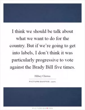 I think we should be talk about what we want to do for the country. But if we’re going to get into labels, I don’t think it was particularly progressive to vote against the Brady Bill five times Picture Quote #1