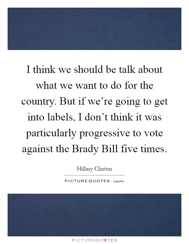 I think we should be talk about what we want to do for the country. But if we're going to get into labels, I don't think it was particularly progressive to vote against the Brady Bill five times Picture Quote #1