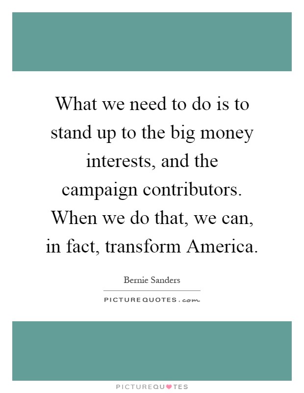What we need to do is to stand up to the big money interests, and the campaign contributors. When we do that, we can, in fact, transform America Picture Quote #1
