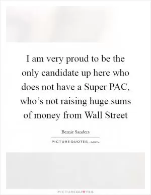 I am very proud to be the only candidate up here who does not have a Super PAC, who’s not raising huge sums of money from Wall Street Picture Quote #1