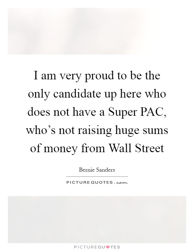 I am very proud to be the only candidate up here who does not have a Super PAC, who's not raising huge sums of money from Wall Street Picture Quote #1