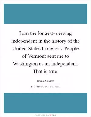 I am the longest- serving independent in the history of the United States Congress. People of Vermont sent me to Washington as an independent. That is true Picture Quote #1