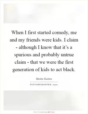 When I first started comedy, me and my friends were kids. I claim - although I know that it’s a spurious and probably untrue claim - that we were the first generation of kids to act black Picture Quote #1