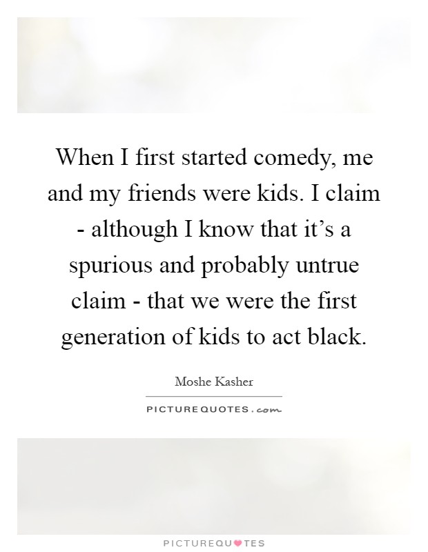 When I first started comedy, me and my friends were kids. I claim - although I know that it's a spurious and probably untrue claim - that we were the first generation of kids to act black Picture Quote #1